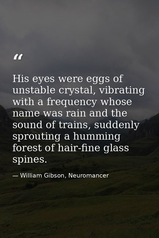 His eyes were eggs of unstable crystal, vibrating with a frequency whose name was rain and the sound of trains, suddenly — William Gibson, Neuromancer