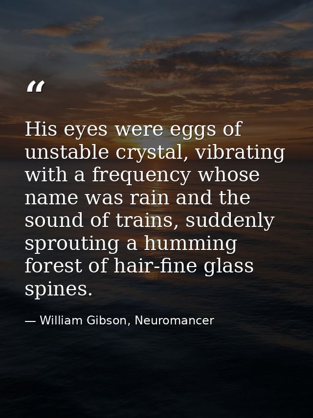 His eyes were eggs of unstable crystal, vibrating with a frequency whose name was rain and the sound of trains, suddenly — William Gibson, Neuromancer