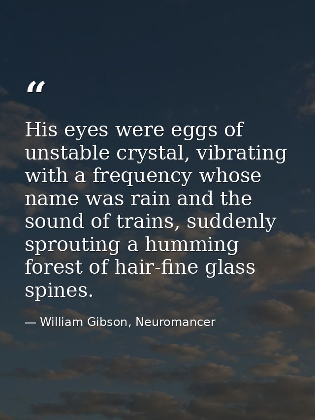 His eyes were eggs of unstable crystal, vibrating with a frequency whose name was rain and the sound of trains, suddenly — William Gibson, Neuromancer