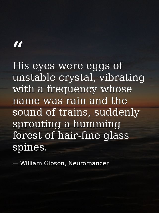 His eyes were eggs of unstable crystal, vibrating with a frequency whose name was rain and the sound of trains, suddenly — William Gibson, Neuromancer