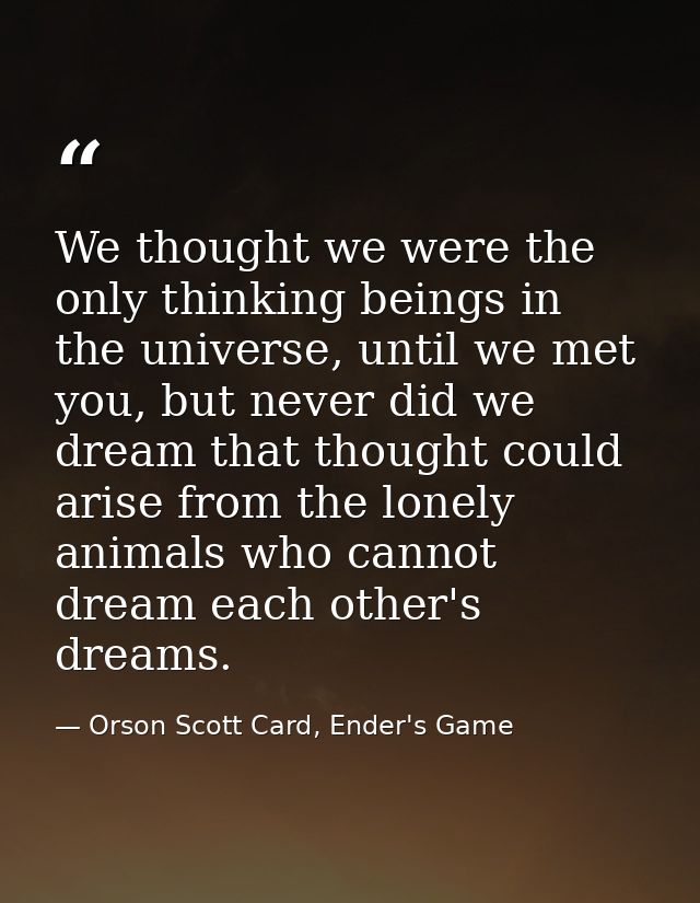 We thought we were the only thinking beings in the universe, until we met you, but never did we dream that thought could — Orson Scott Card, Ender's Game
