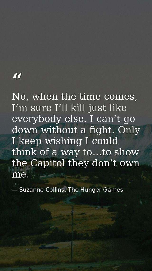 No, when the time comes, I’m sure I’ll kill just like everybody else. I can’t go down without a fight. Only I keep wishi — Suzanne Collins, The Hunger Games