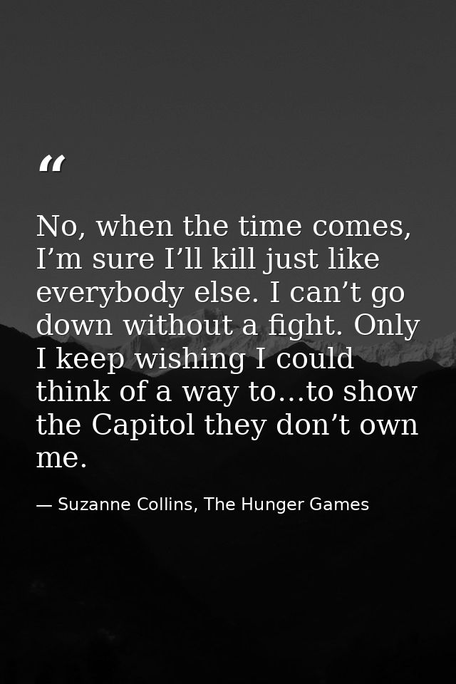 No, when the time comes, I’m sure I’ll kill just like everybody else. I can’t go down without a fight. Only I keep wishi — Suzanne Collins, The Hunger Games