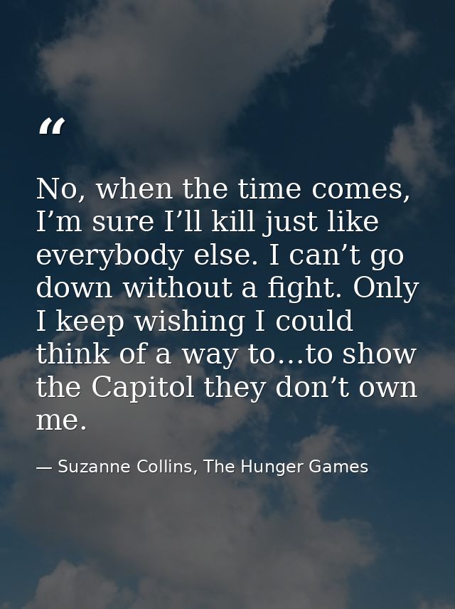 No, when the time comes, I’m sure I’ll kill just like everybody else. I can’t go down without a fight. Only I keep wishi — Suzanne Collins, The Hunger Games