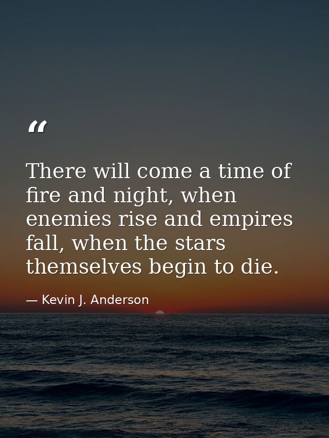 There will come a time of fire and night, when enemies rise and empires fall, when the stars themselves begin to die. — Kevin J. Anderson