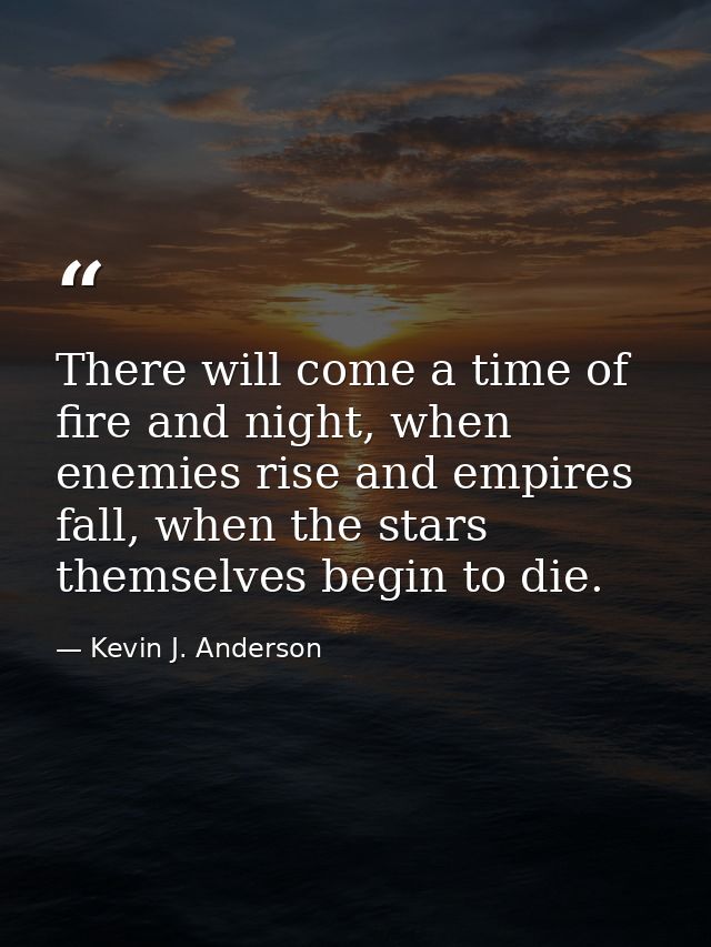 There will come a time of fire and night, when enemies rise and empires fall, when the stars themselves begin to die. — Kevin J. Anderson