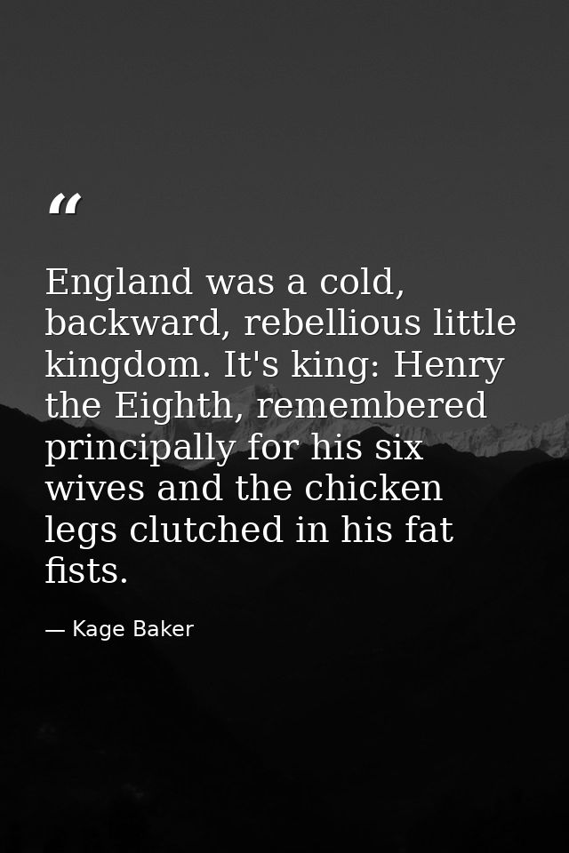 England was a cold, backward, rebellious little kingdom. It's king: Henry the Eighth, remembered principally for his six — Kage Baker