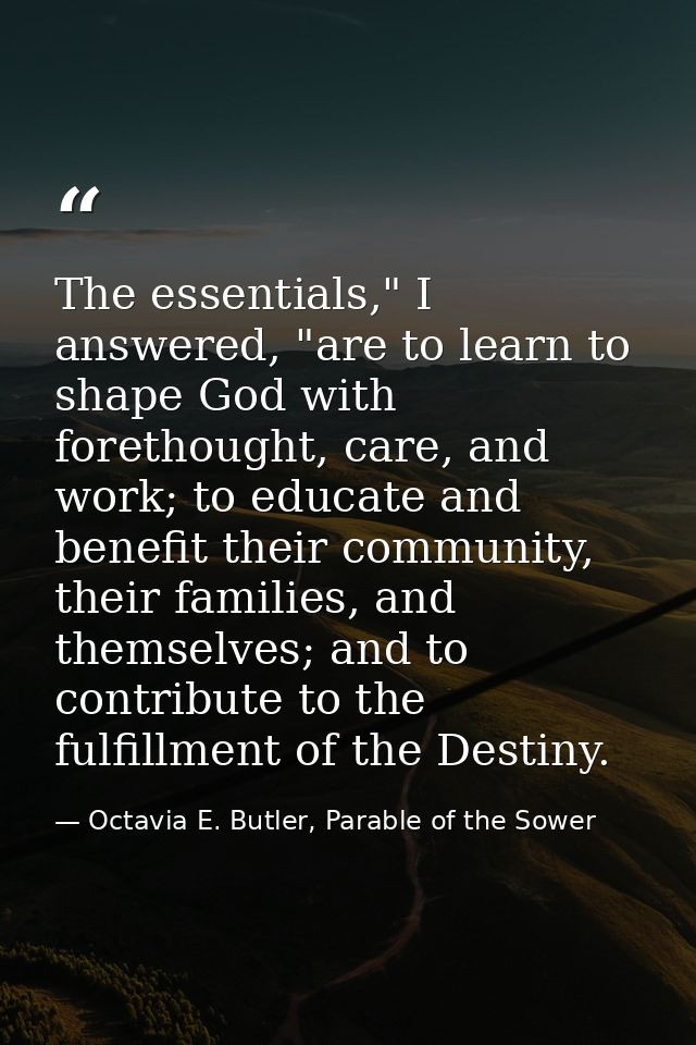 The essentials," I answered, "are to learn to shape God with forethought, care, and work; to educate and benefit their c — Octavia E. Butler, Parable of the Sower