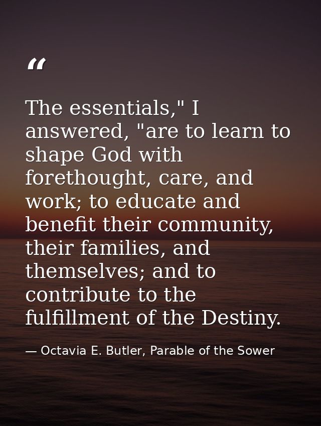 The essentials," I answered, "are to learn to shape God with forethought, care, and work; to educate and benefit their c — Octavia E. Butler, Parable of the Sower