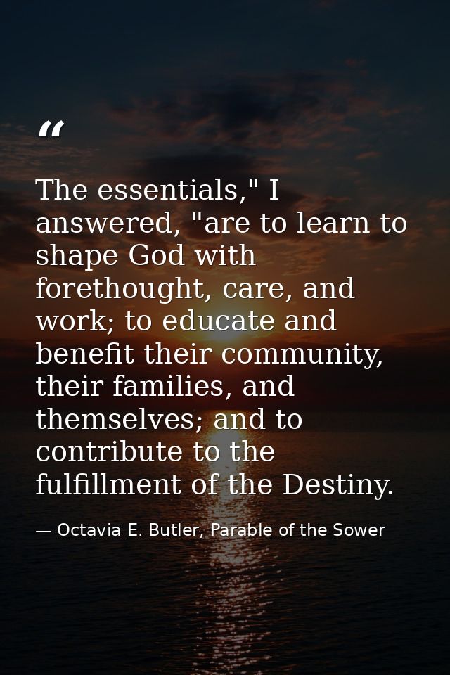The essentials," I answered, "are to learn to shape God with forethought, care, and work; to educate and benefit their c — Octavia E. Butler, Parable of the Sower
