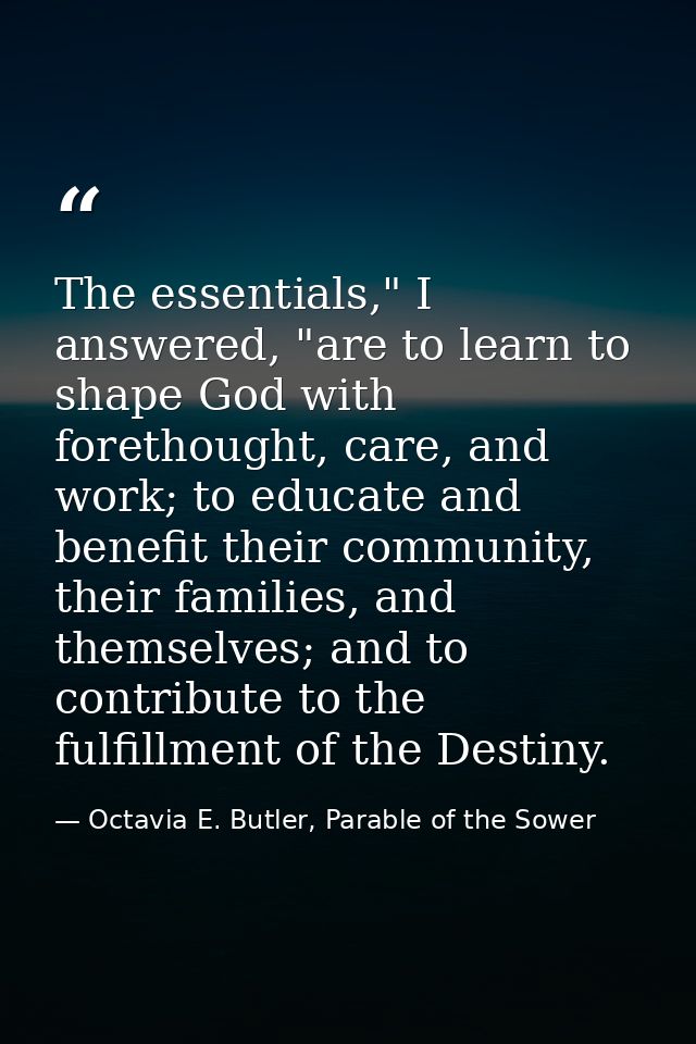 The essentials," I answered, "are to learn to shape God with forethought, care, and work; to educate and benefit their c — Octavia E. Butler, Parable of the Sower