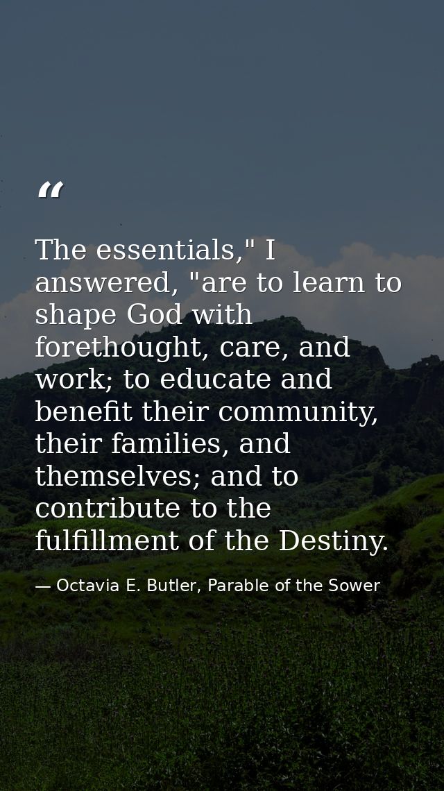 The essentials," I answered, "are to learn to shape God with forethought, care, and work; to educate and benefit their c — Octavia E. Butler, Parable of the Sower