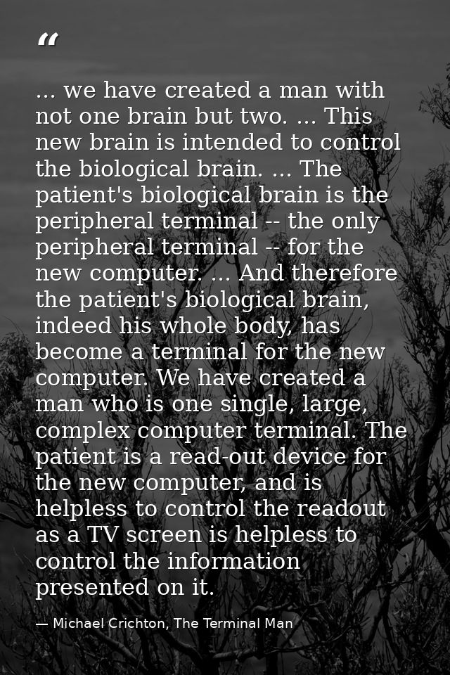... we have created a man with not one brain but two. ... This new brain is intended to control the biological brain. .. — Michael Crichton, The Terminal Man