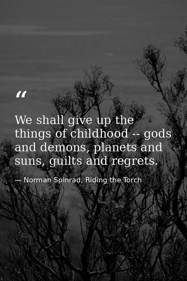 We shall give up the things of childhood -- gods and demons, planets and suns, guilts and regrets. — Norman Spinrad, Riding the Torch