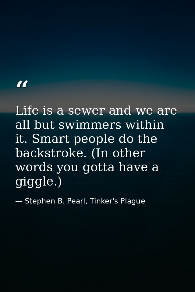 Life is a sewer and we are all but swimmers within it. Smart people do the backstroke. (In other words you gotta have a  — Stephen B. Pearl, Tinker's Plague