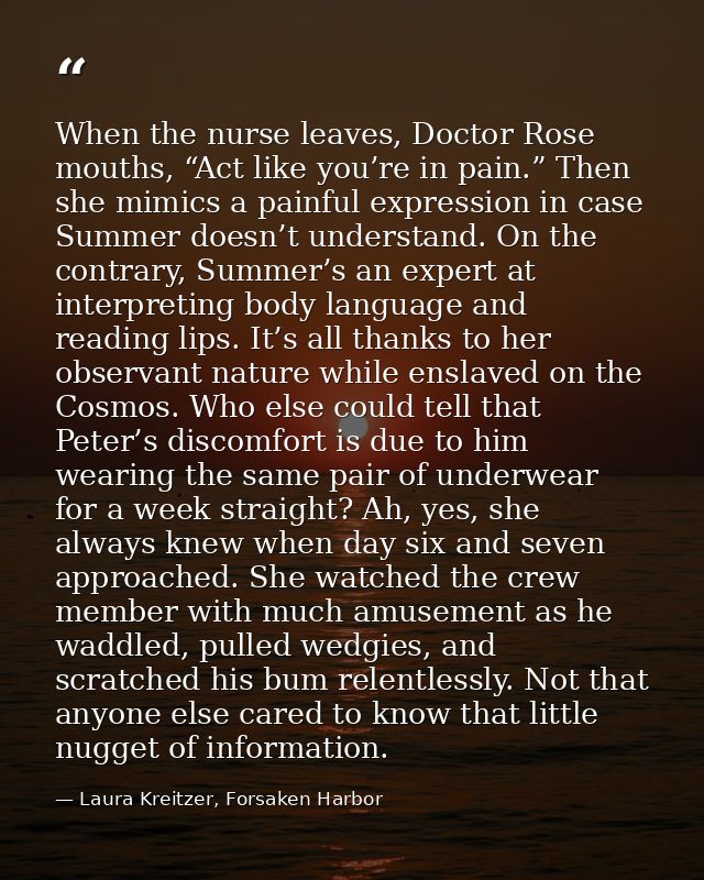When the nurse leaves, Doctor Rose mouths, “Act like you’re in pain.” Then she mimics a painful expression in case Summe — Laura Kreitzer, Forsaken Harbor