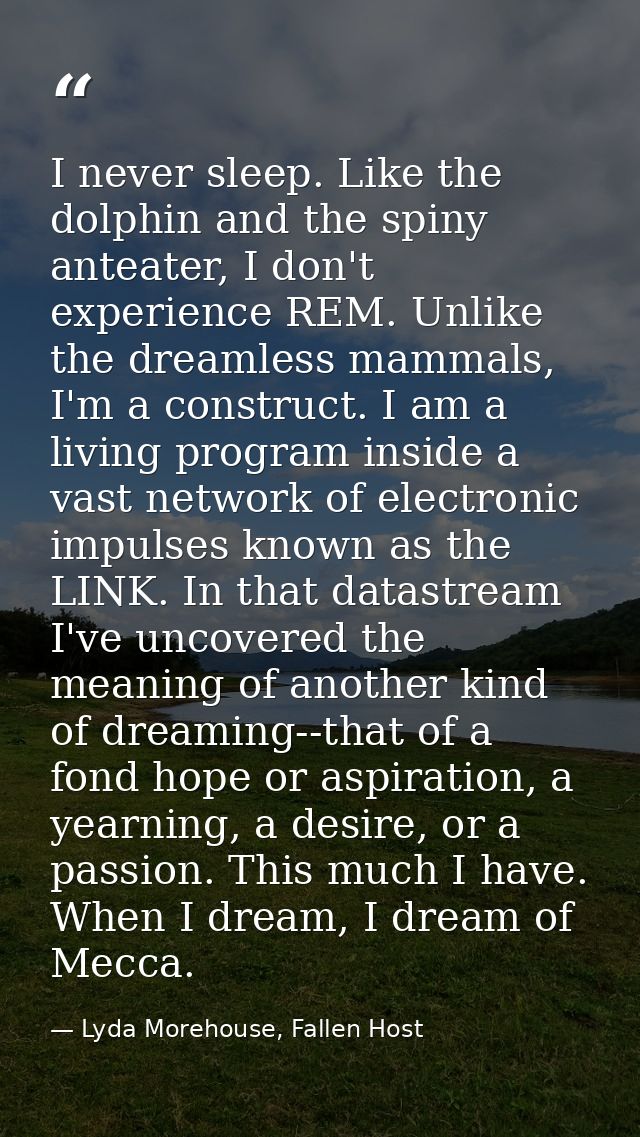 I never sleep. Like the dolphin and the spiny anteater, I don't experience REM. Unlike the dreamless mammals, I'm a cons — Lyda Morehouse, Fallen Host