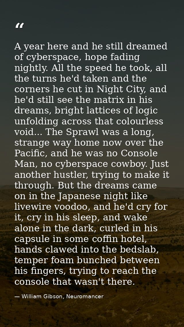A year here and he still dreamed of cyberspace, hope fading nightly. All the speed he took, all the turns he'd taken and — William Gibson, Neuromancer