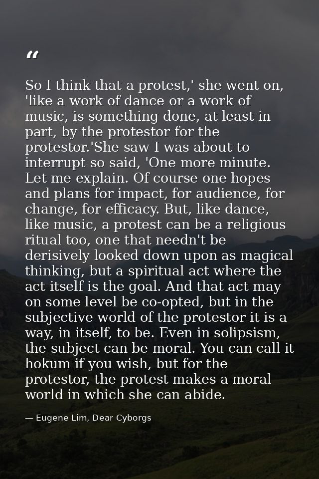 So I think that a protest,' she went on, 'like a work of dance or a work of music, is something done, at least in part,  — Eugene Lim, Dear Cyborgs