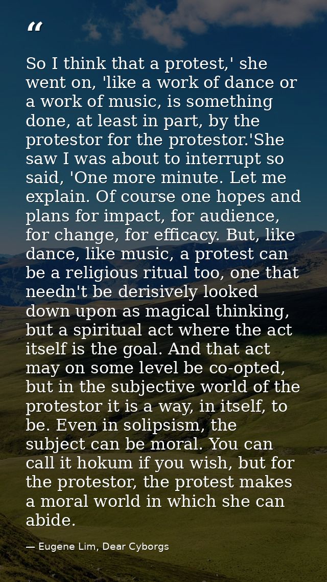 So I think that a protest,' she went on, 'like a work of dance or a work of music, is something done, at least in part,  — Eugene Lim, Dear Cyborgs