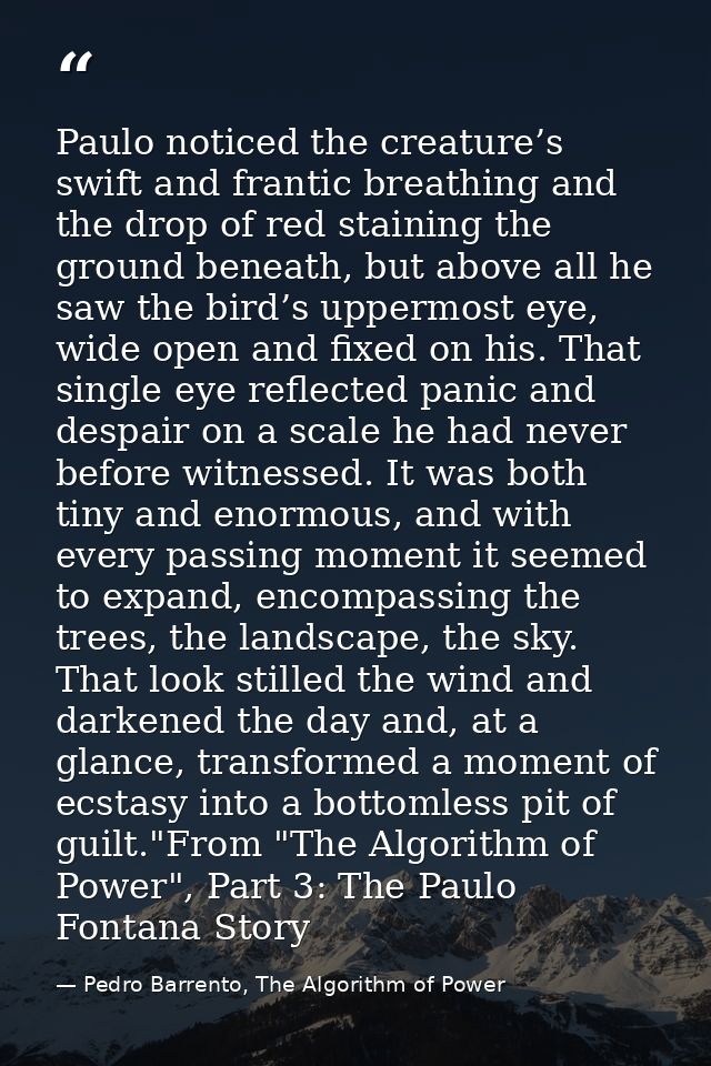 Paulo noticed the creature’s swift and frantic breathing and the drop of red staining the ground beneath, but above all  — Pedro Barrento, The Algorithm of Power