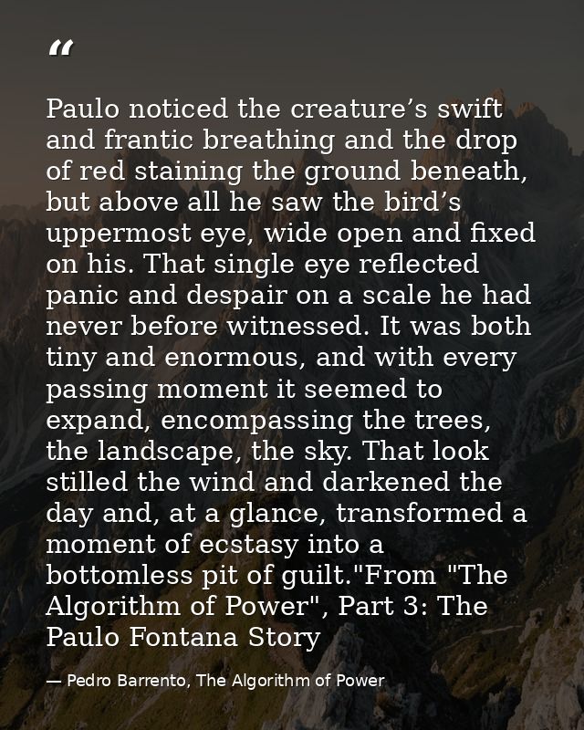 Paulo noticed the creature’s swift and frantic breathing and the drop of red staining the ground beneath, but above all  — Pedro Barrento, The Algorithm of Power