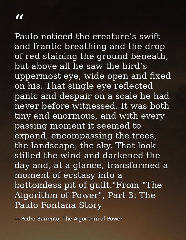 Paulo noticed the creature’s swift and frantic breathing and the drop of red staining the ground beneath, but above all  — Pedro Barrento, The Algorithm of Power