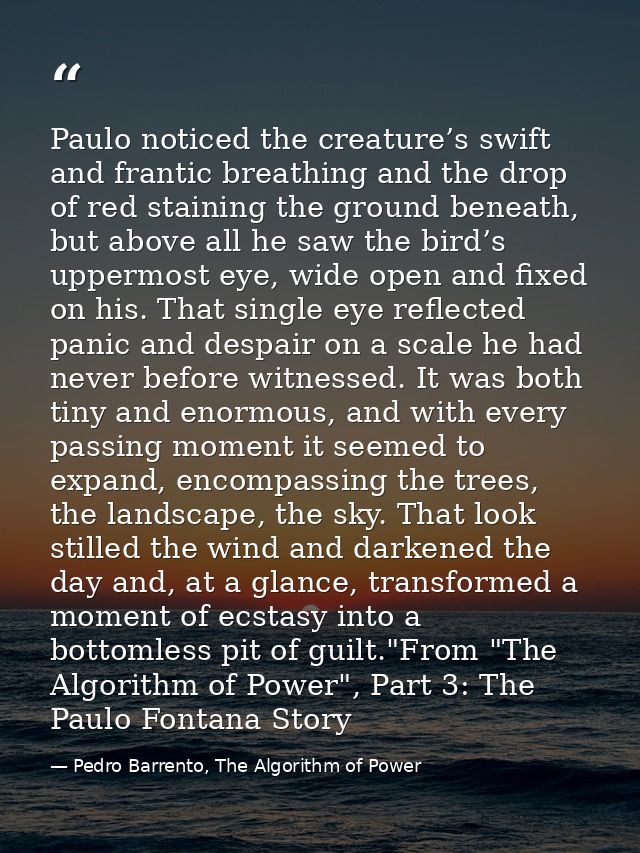 Paulo noticed the creature’s swift and frantic breathing and the drop of red staining the ground beneath, but above all  — Pedro Barrento, The Algorithm of Power