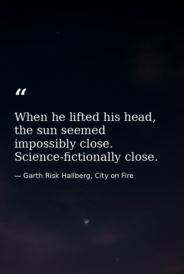 When he lifted his head, the sun seemed impossibly close. Science-fictionally close. — Garth Risk Hallberg, City on Fire