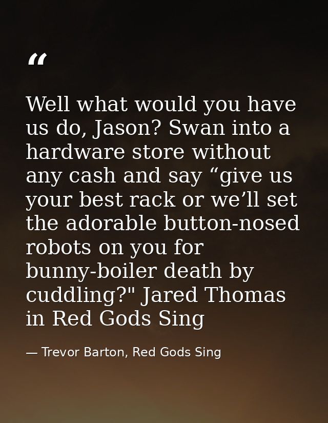 Well what would you have us do, Jason? Swan into a hardware store without any cash and say “give us your best rack or we — Trevor Barton, Red Gods Sing