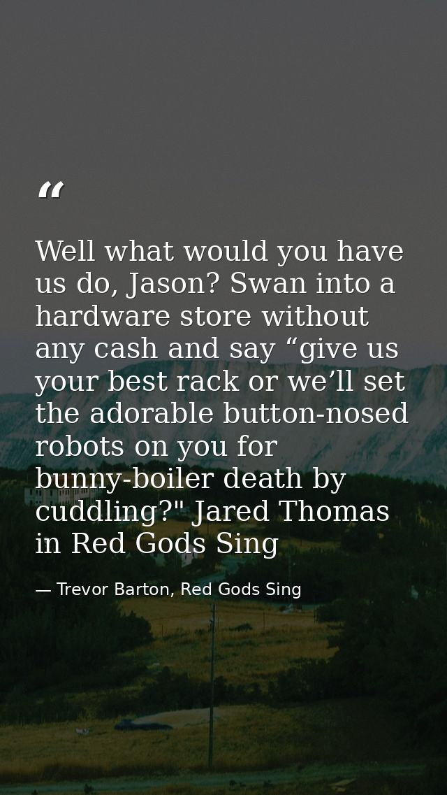 Well what would you have us do, Jason? Swan into a hardware store without any cash and say “give us your best rack or we — Trevor Barton, Red Gods Sing