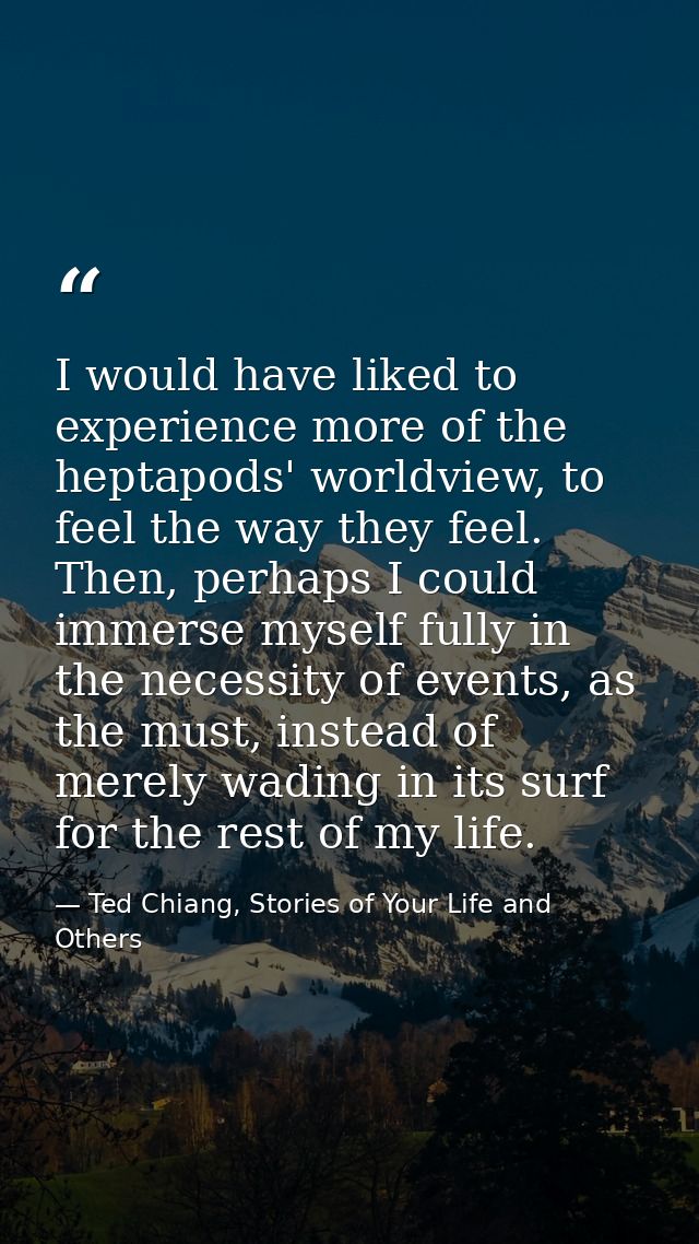 I would have liked to experience more of the heptapods' worldview, to feel the way they feel. Then, perhaps I could imme — Ted Chiang, Stories of Your Life and Others