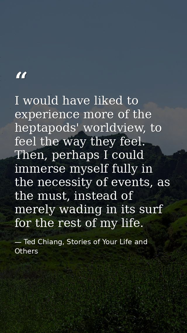 I would have liked to experience more of the heptapods' worldview, to feel the way they feel. Then, perhaps I could imme — Ted Chiang, Stories of Your Life and Others
