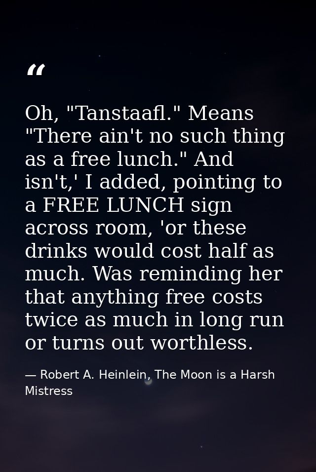 Oh, "Tanstaafl." Means "There ain't no such thing as a free lunch." And isn't,' I added, pointing to a FREE LUNCH sign a — Robert A. Heinlein, The Moon is a Harsh Mistress