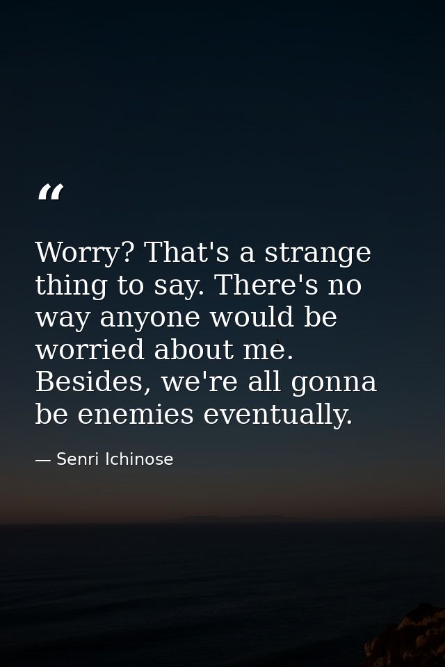 Worry? That's a strange thing to say. There's no way anyone would be worried about me. Besides, we're all gonna be enemi — Senri Ichinose