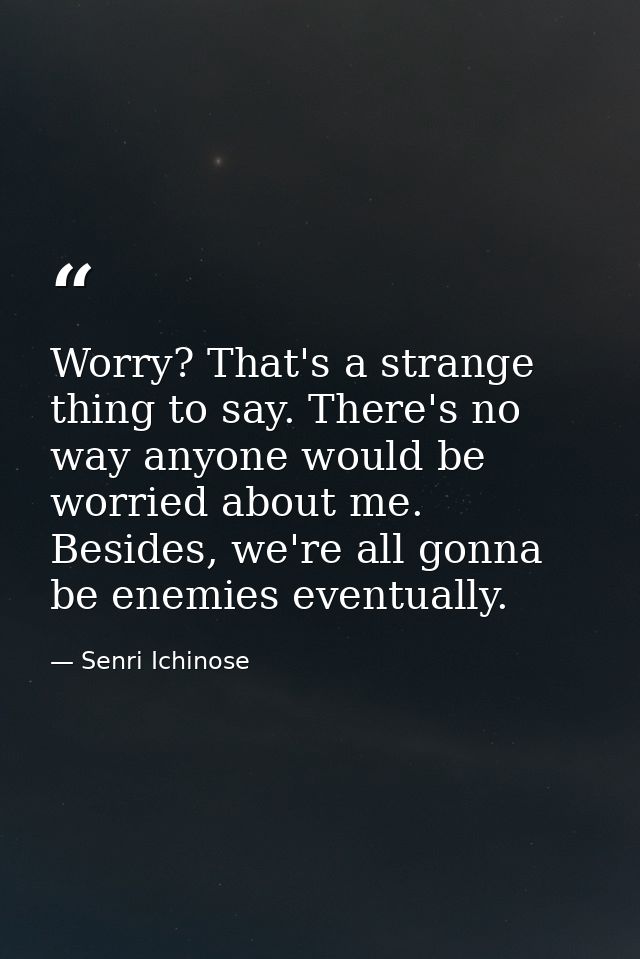 Worry? That's a strange thing to say. There's no way anyone would be worried about me. Besides, we're all gonna be enemi — Senri Ichinose