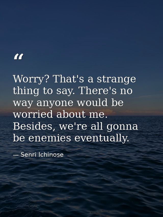 Worry? That's a strange thing to say. There's no way anyone would be worried about me. Besides, we're all gonna be enemi — Senri Ichinose