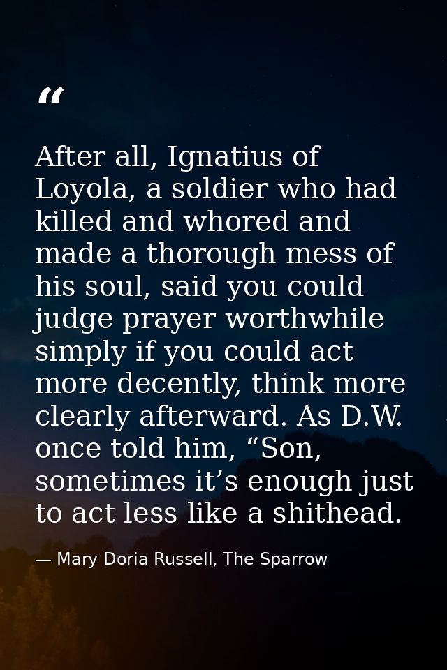 After all, Ignatius of Loyola, a soldier who had killed and whored and made a thorough mess of his soul, said you could  — Mary Doria Russell, The Sparrow