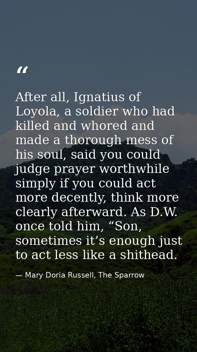 After all, Ignatius of Loyola, a soldier who had killed and whored and made a thorough mess of his soul, said you could  — Mary Doria Russell, The Sparrow