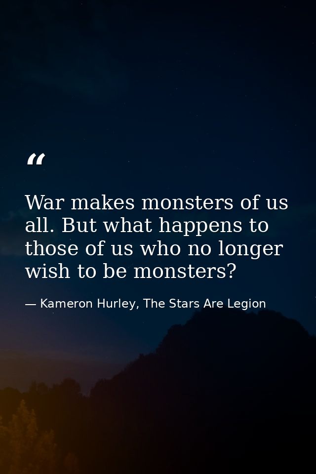 War makes monsters of us all. But what happens to those of us who no longer wish to be monsters? — Kameron Hurley, The Stars Are Legion