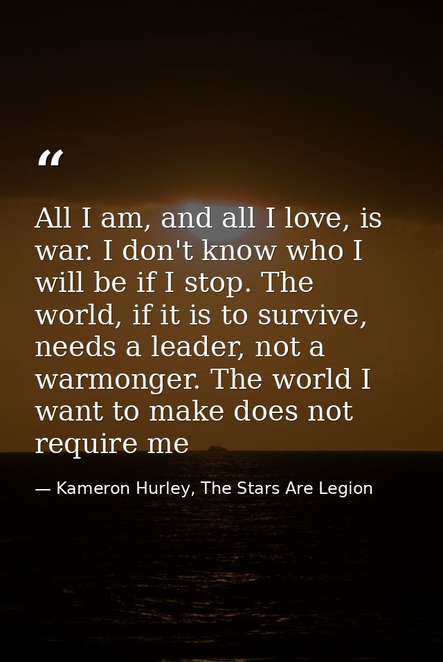 All I am, and all I love, is war. I don't know who I will be if I stop. The world, if it is to survive, needs a leader,  — Kameron Hurley, The Stars Are Legion