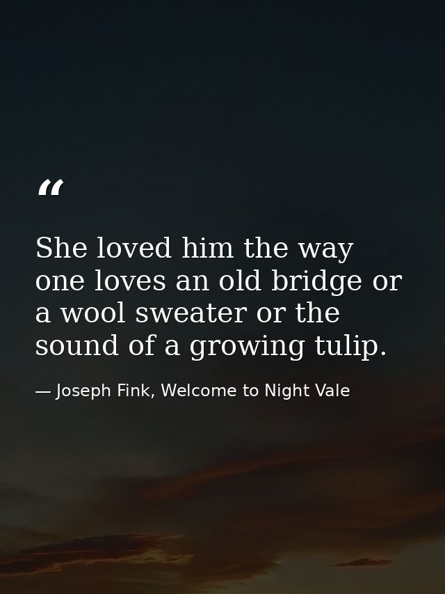 She loved him the way one loves an old bridge or a wool sweater or the sound of a growing tulip. — Joseph Fink, Welcome to Night Vale