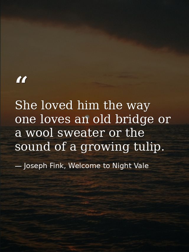 She loved him the way one loves an old bridge or a wool sweater or the sound of a growing tulip. — Joseph Fink, Welcome to Night Vale