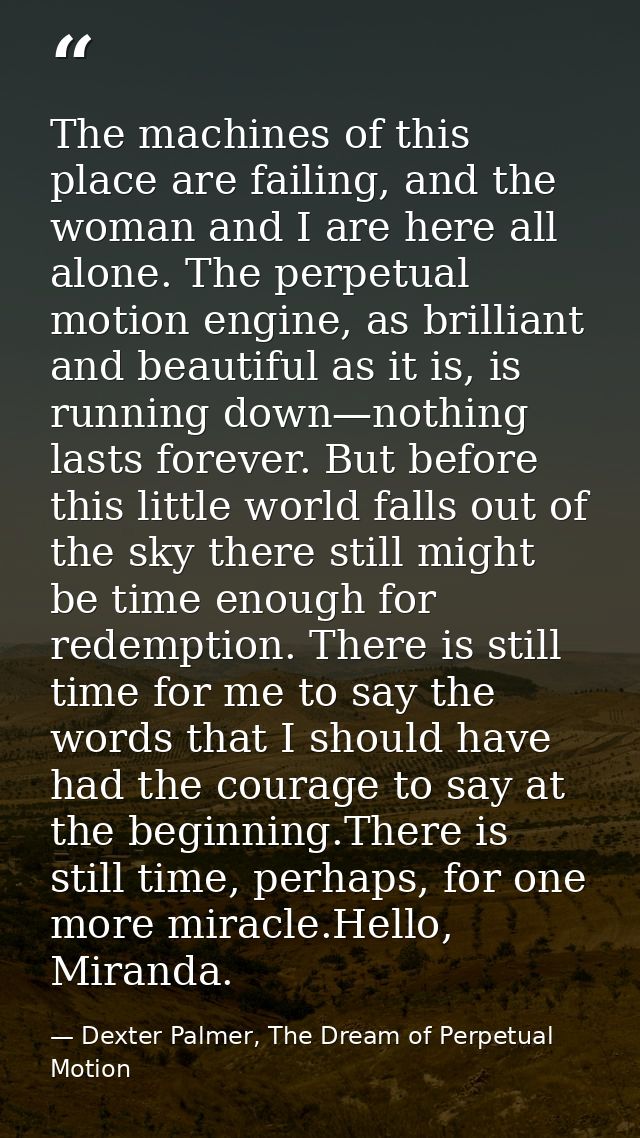 The machines of this place are failing, and the woman and I are here all alone. The perpetual motion engine, as brillian — Dexter Palmer, The Dream of Perpetual Motion