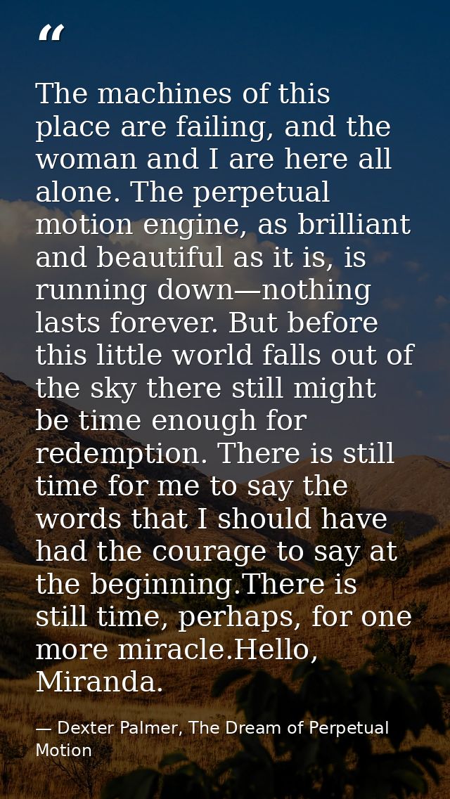 The machines of this place are failing, and the woman and I are here all alone. The perpetual motion engine, as brillian — Dexter Palmer, The Dream of Perpetual Motion