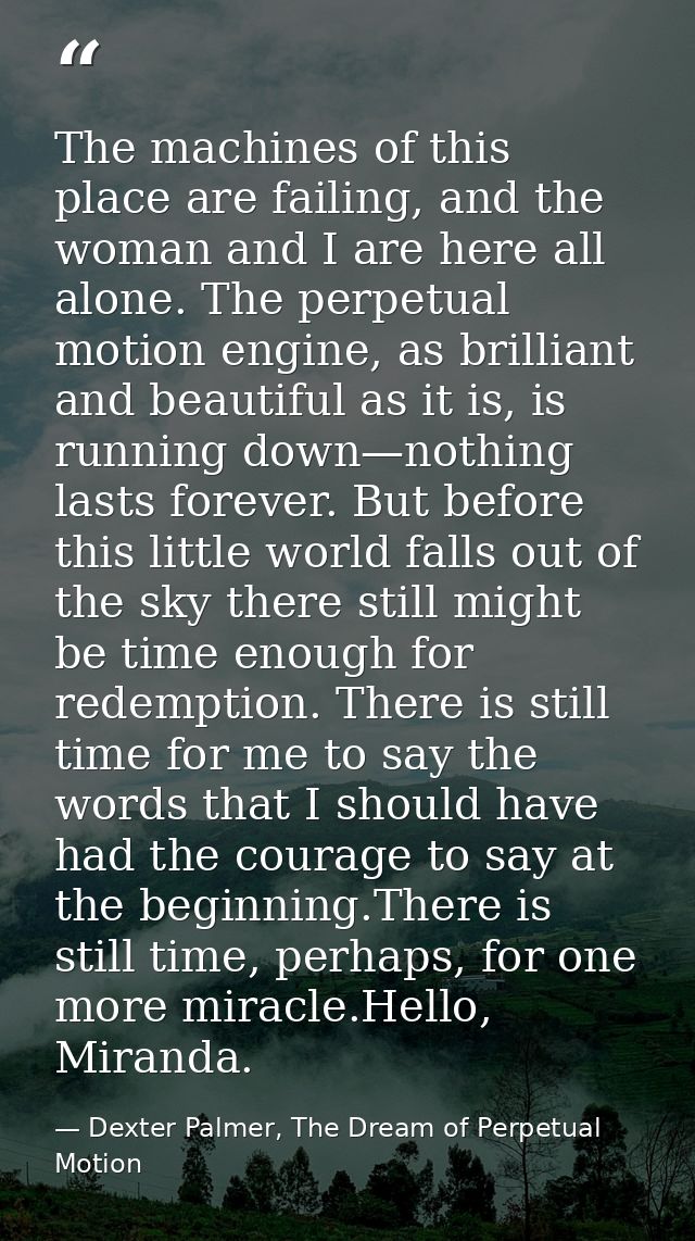 The machines of this place are failing, and the woman and I are here all alone. The perpetual motion engine, as brillian — Dexter Palmer, The Dream of Perpetual Motion