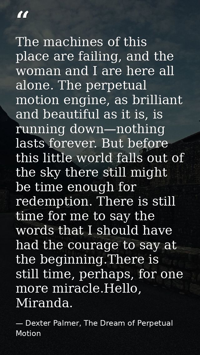 The machines of this place are failing, and the woman and I are here all alone. The perpetual motion engine, as brillian — Dexter Palmer, The Dream of Perpetual Motion