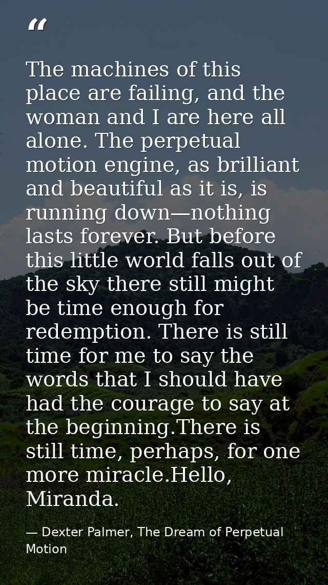 The machines of this place are failing, and the woman and I are here all alone. The perpetual motion engine, as brillian — Dexter Palmer, The Dream of Perpetual Motion
