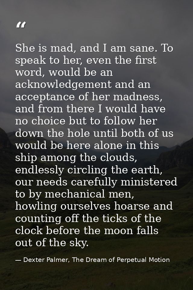 She is mad, and I am sane. To speak to her, even the first word, would be an acknowledgement and an acceptance of her ma — Dexter Palmer, The Dream of Perpetual Motion