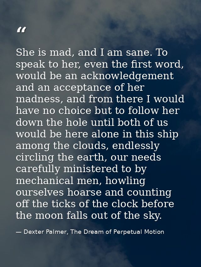 She is mad, and I am sane. To speak to her, even the first word, would be an acknowledgement and an acceptance of her ma — Dexter Palmer, The Dream of Perpetual Motion